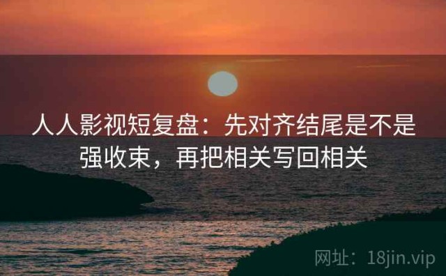 人人影视短复盘：先对齐结尾是不是强收束，再把相关写回相关