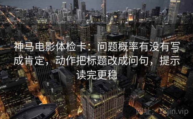 神马电影体检卡：问题概率有没有写成肯定，动作把标题改成问句，提示读完更稳