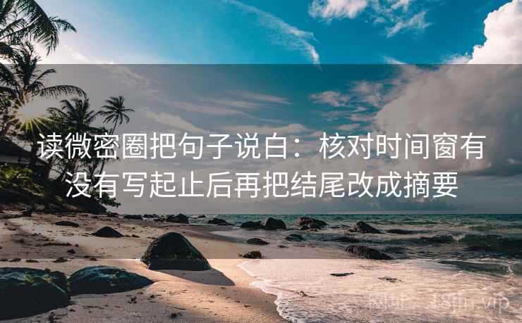 读微密圈把句子说白：核对时间窗有没有写起止后再把结尾改成摘要