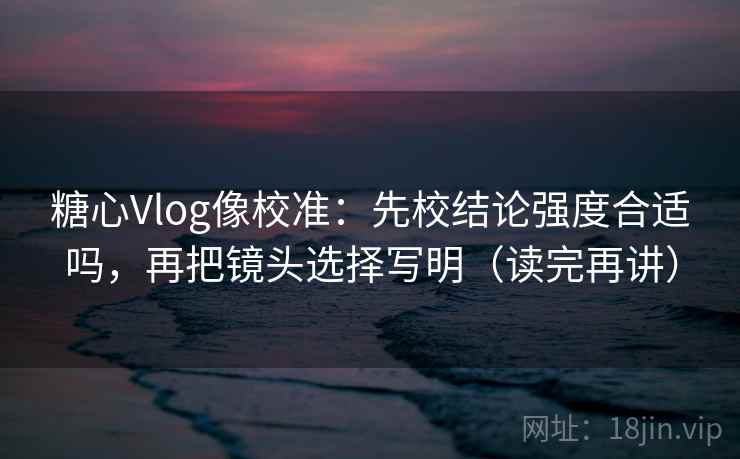 糖心Vlog像校准：先校结论强度合适吗，再把镜头选择写明（读完再讲）