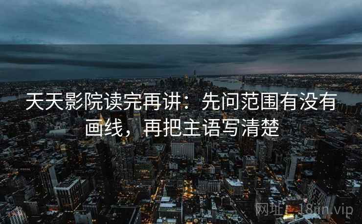 天天影院读完再讲：先问范围有没有画线，再把主语写清楚