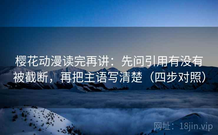 樱花动漫读完再讲：先问引用有没有被截断，再把主语写清楚（四步对照）