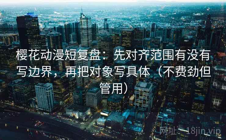 樱花动漫短复盘：先对齐范围有没有写边界，再把对象写具体（不费劲但管用）