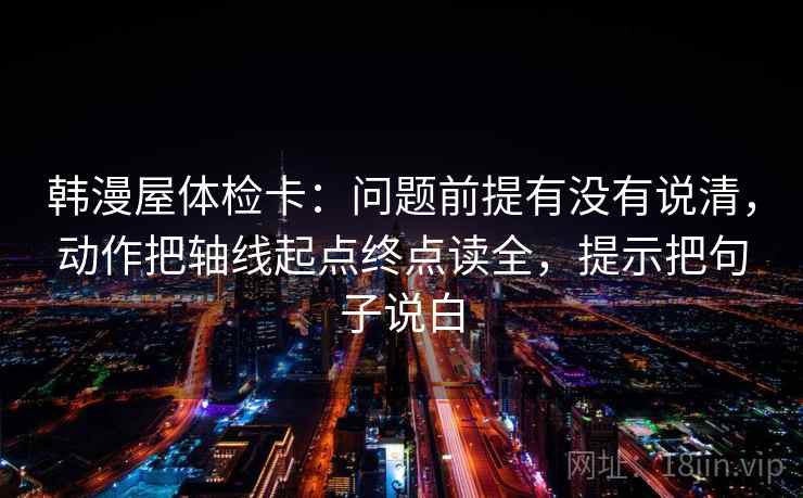 韩漫屋体检卡:问题前提有没有说清,动作把轴线起点终点读全,提示把句子说白 韩漫屋体检卡:问题前提有没有说清,动作把轴线起点终点读全,提示把句子说白