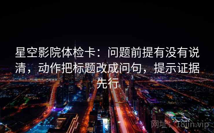 星空影院体检卡：问题前提有没有说清，动作把标题改成问句，提示证据先行