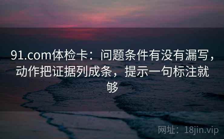91.com体检卡：问题条件有没有漏写，动作把证据列成条，提示一句标注就够
