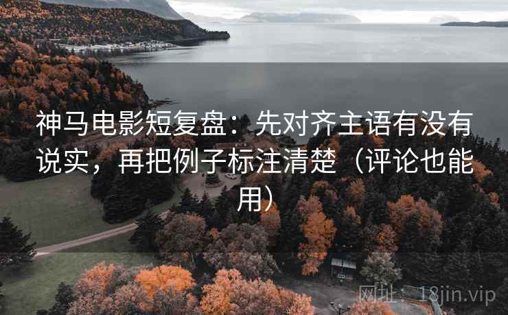 神马电影短复盘：先对齐主语有没有说实，再把例子标注清楚（评论也能用）