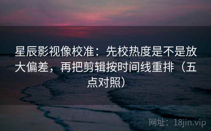 星辰影视像校准：先校热度是不是放大偏差，再把剪辑按时间线重排（五点对照）