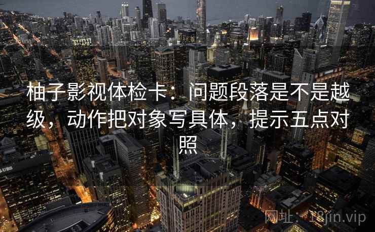 柚子影视体检卡：问题段落是不是越级，动作把对象写具体，提示五点对照
