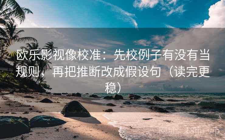 欧乐影视像校准：先校例子有没有当规则，再把推断改成假设句（读完更稳）