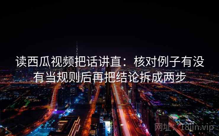 读西瓜视频把话讲直：核对例子有没有当规则后再把结论拆成两步