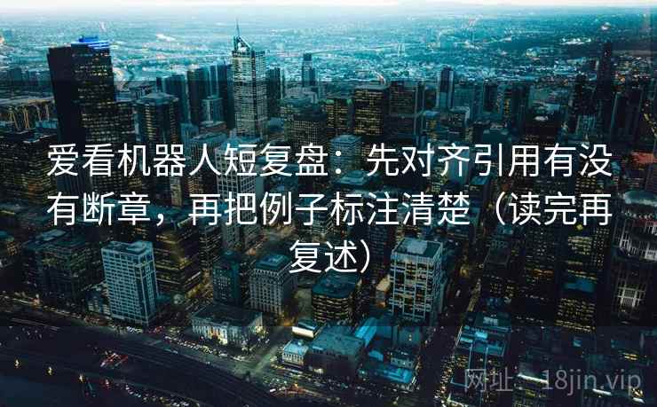 爱看机器人短复盘：先对齐引用有没有断章，再把例子标注清楚（读完再复述）