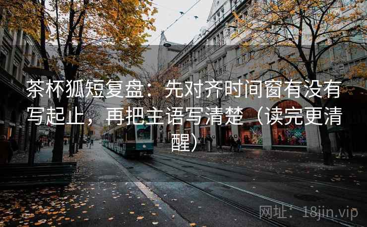 茶杯狐短复盘：先对齐时间窗有没有写起止，再把主语写清楚（读完更清醒）
