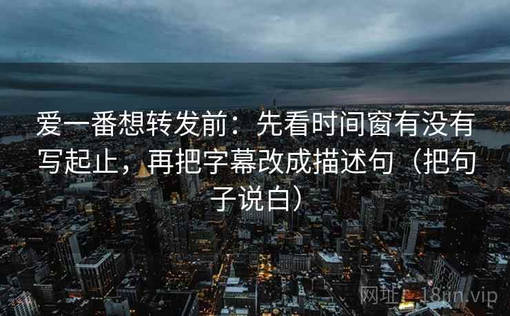 爱一番想转发前：先看时间窗有没有写起止，再把字幕改成描述句（把句子说白）