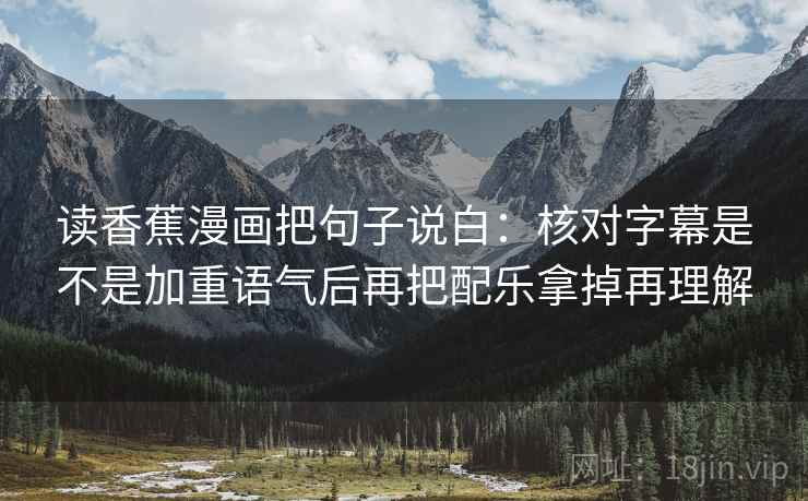 读香蕉漫画把句子说白：核对字幕是不是加重语气后再把配乐拿掉再理解