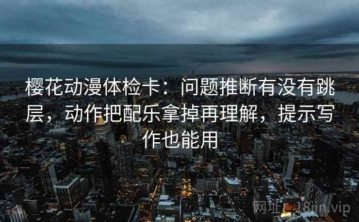 樱花动漫体检卡：问题推断有没有跳层，动作把配乐拿掉再理解，提示写作也能用