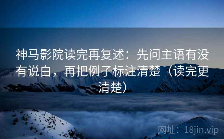 神马影院读完再复述：先问主语有没有说白，再把例子标注清楚（读完更清楚）