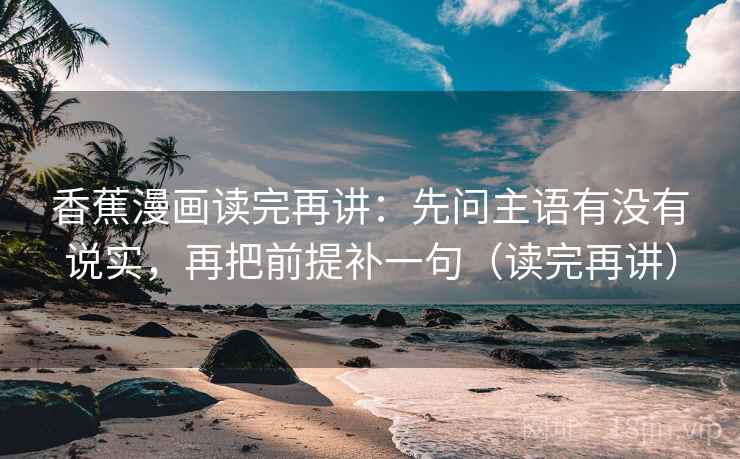 香蕉漫画读完再讲：先问主语有没有说实，再把前提补一句（读完再讲）
