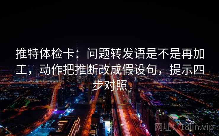 推特体检卡:问题转发语是不是再加工,动作把推断改成假设句,提示四步对照 推特体检卡:问题转发语是不是再加工,动作把推断改成假设句,提示四步对照