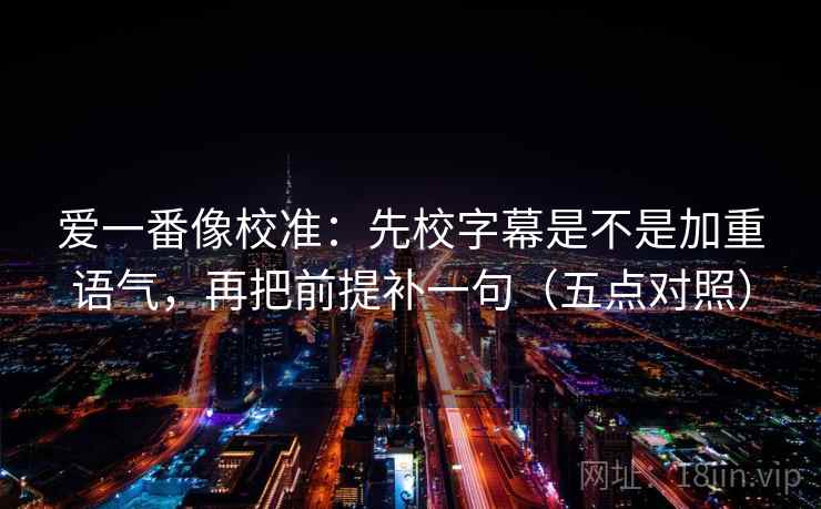 爱一番像校准：先校字幕是不是加重语气，再把前提补一句（五点对照）