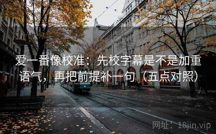爱一番像校准:先校字幕是不是加重语气,再把前提补一句(五点对照) 爱一番像校准:先校字幕是不是加重语气,再把前提补一句(五点对照)