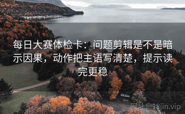 每日大赛体检卡：问题剪辑是不是暗示因果，动作把主语写清楚，提示读完更稳