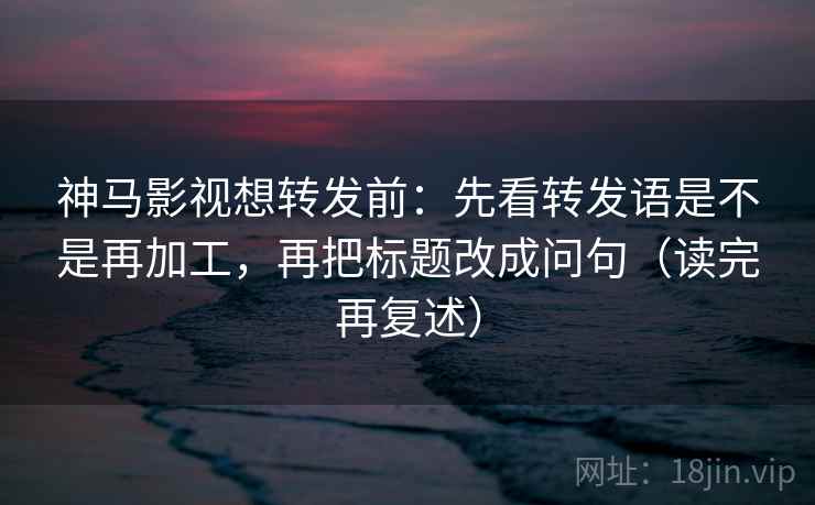神马影视想转发前：先看转发语是不是再加工，再把标题改成问句（读完再复述）
