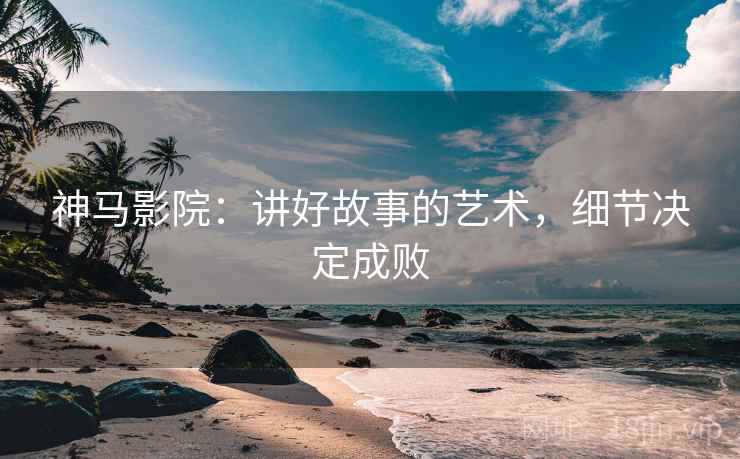 神马影院：讲好故事的艺术，细节决定成败