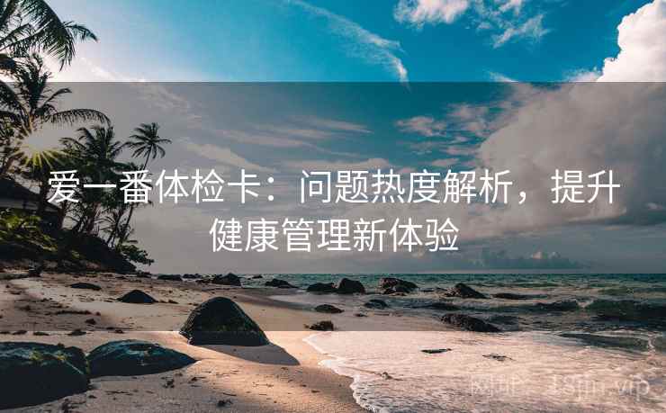 爱一番体检卡:问题热度解析,提升健康管理新体验 爱一番体检卡:问题热度解析,提升健康管理新体验