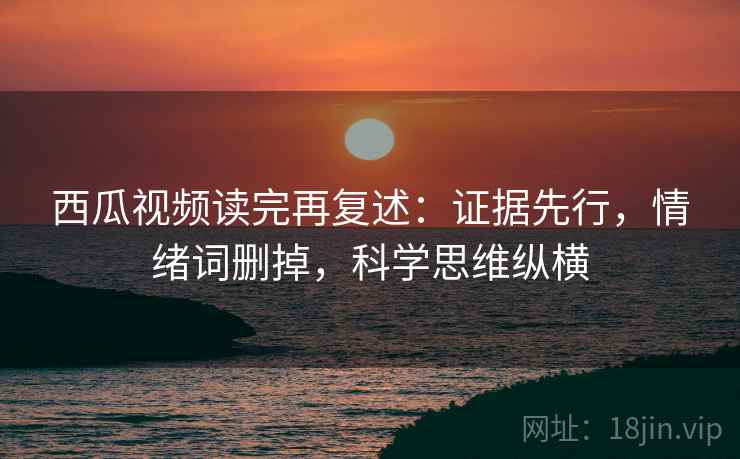 西瓜视频读完再复述:证据先行,情绪词删掉,科学思维纵横 西瓜视频读完再复述:证据先行,情绪词删掉,科学思维纵横