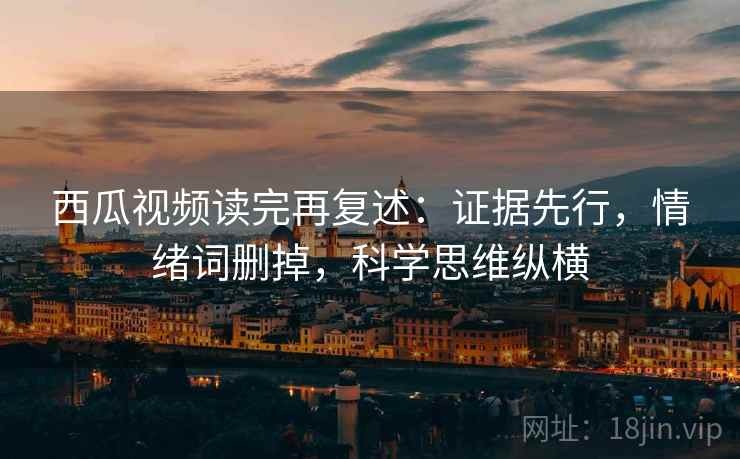西瓜视频读完再复述:证据先行,情绪词删掉,科学思维纵横 西瓜视频读完再复述:证据先行,情绪词删掉,科学思维纵横