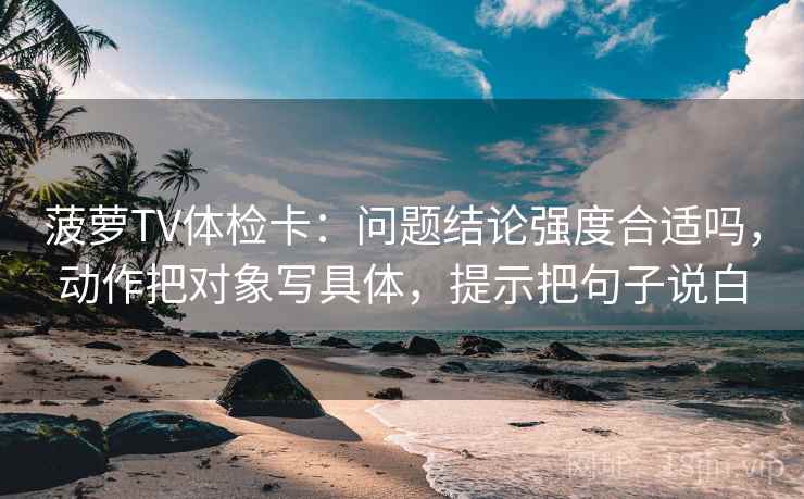 菠萝TV体检卡:问题结论强度合适吗,动作把对象写具体,提示把句子说白 菠萝TV体检卡:问题结论强度合适吗,动作把对象写具体,提示把句子说白
