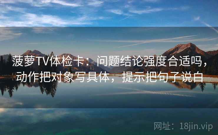 菠萝TV体检卡：问题结论强度合适吗，动作把对象写具体，提示把句子说白