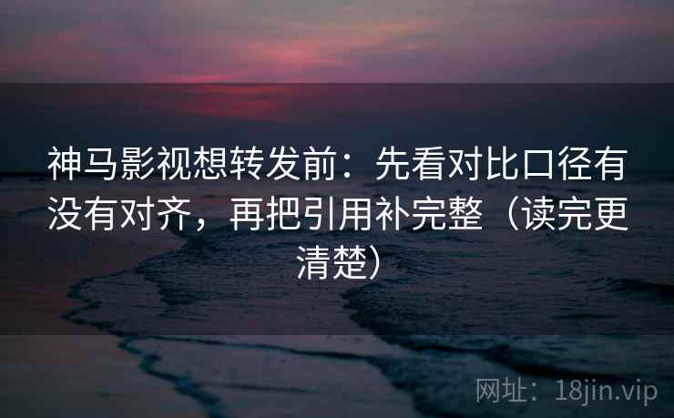 神马影视想转发前：先看对比口径有没有对齐，再把引用补完整（读完更清楚）