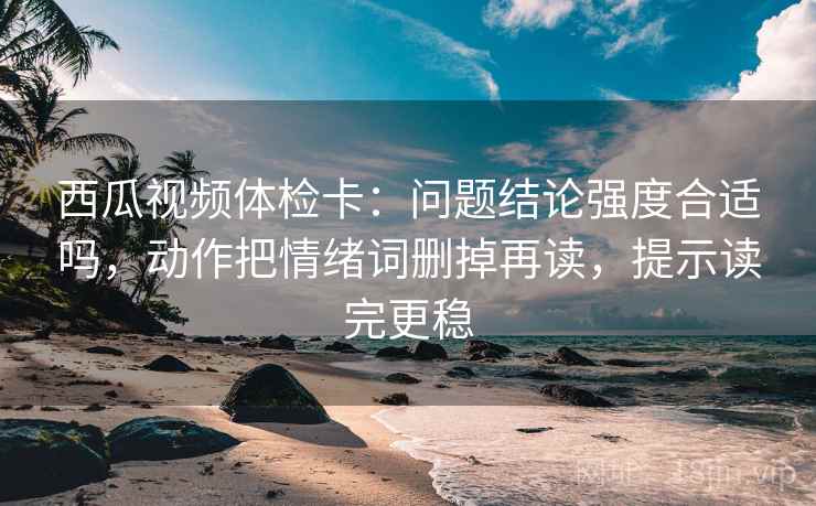 西瓜视频体检卡:问题结论强度合适吗,动作把情绪词删掉再读,提示读完更稳 西瓜视频体检卡:问题结论强度合适吗,动作把情绪词删掉再读,提示读完更稳