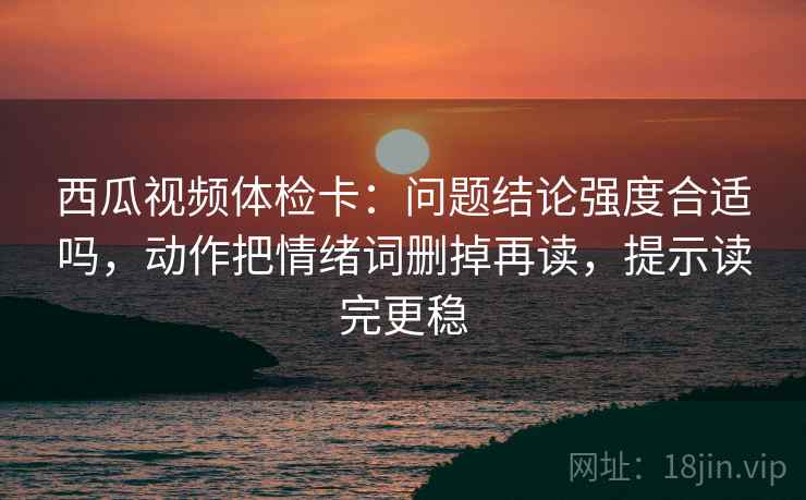 西瓜视频体检卡:问题结论强度合适吗,动作把情绪词删掉再读,提示读完更稳 西瓜视频体检卡:问题结论强度合适吗,动作把情绪词删掉再读,提示读完更稳