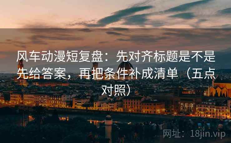 风车动漫短复盘:先对齐标题是不是先给答案,再把条件补成清单(五点对照) 风车动漫短复盘:先对齐标题是不是先给答案,再把条件补成清单(五点对照)