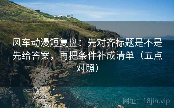 风车动漫短复盘:先对齐标题是不是先给答案,再把条件补成清单(五点对照) 风车动漫短复盘:先对齐标题是不是先给答案,再把条件补成清单(五点对照)