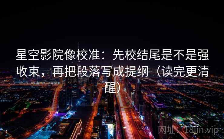 星空影院像校准:先校结尾是不是强收束,再把段落写成提纲(读完更清醒) 星空影院像校准:先校结尾是不是强收束,再把段落写成提纲(读完更清醒)